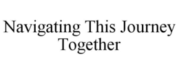 NAVIGATING THIS JOURNEY TOGETHER trademark