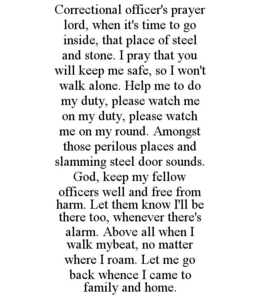 CORRECTIONAL OFFICER'S PRAYER LORD, WHEN IT'S TIME TO GO INSIDE, THAT PLACE OF STEEL AND STONE. I PRAY THAT YOU WILL KEEP ME SAFE, SO I WON'T WALK ALONE. HELP ME TO DO MY DUTY, PLEASE WATCH ME ON MY DUTY, PLEASE WATCH ME ON MY ROUND. AMONGST THOSE PERILOUS PLACES AND SLAMMING STEEL DOOR SOUNDS. GOD, KEEP MY FELLOW OFFICERS WELL AND FREE FROM HARM. LET THEM KNOW I'LL BE THERE TOO, WHENEVER THERE'S ALARM. ABOVE ALL WHEN I WALK MYBEAT, NO MATTER WHERE I ROAM. LET ME GO BACK WHENCE I CAME TO FAMILY AND HOME. trademark