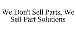 WE DON'T SELL PARTS, WE SELL PART SOLUTIONS trademark