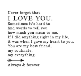 NEVER FORGET THAT I LOVE YOU. SOMETIMES IT'S HARD TO FIND WORDS TO TELL YOU HOW MUCH YOU MEAN TO ME. IF I DID ANYTHING RIGHT IN MY LIFE, IT WAS WHEN I GAVE MY HEART TO YOU. YOU ARE MY BEST FRIEND, MY SOULMATE, MY EVERYTHING. ALWAYS & FOREVER trademark