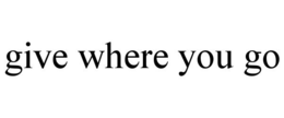 GIVE WHERE YOU GO trademark