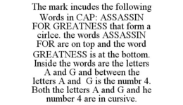 THE MARK INCUDES THE FOLLOWING WORDS IN CAP: ASSASSIN FOR GREATNESS THAT FORM A CIRLCE. THE WORDS ASSASSIN FOR ARE ON TOP AND THE WORD GREATNESS IS AT THE BOTTOM. INSIDE THE WORDS ARE THE LETTERS A AND G AND BETWEEN THE LETTERS A AND G IS THE NUMBR 4. BOTH THE LETTERS A AND G AND HE NUMBER 4 ARE IN CURSIVE. trademark