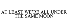 AT LEAST WE'RE ALL UNDER THE SAME MOON trademark