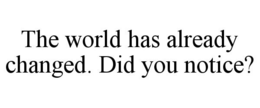 THE WORLD HAS ALREADY CHANGED. DID YOU NOTICE? trademark