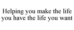 HELPING YOU MAKE THE LIFE YOU HAVE THE LIFE YOU WANT trademark