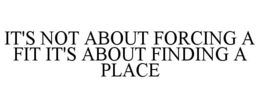 IT'S NOT ABOUT FORCING A FIT IT'S ABOUT FINDING A PLACE trademark