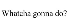 WHATCHA GONNA DO? trademark