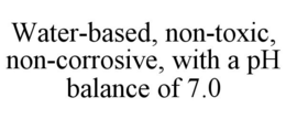 WATER-BASED, NON-TOXIC, NON-CORROSIVE, WITH A PH BALANCE OF 7.0 trademark