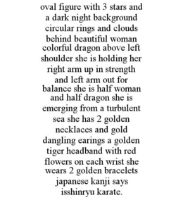 OVAL FIGURE WITH 3 STARS AND A DARK NIGHT BACKGROUND CIRCULAR RINGS AND CLOUDS BEHIND BEAUTIFUL WOMAN COLORFUL DRAGON ABOVE LEFT SHOULDER SHE IS HOLDING HER RIGHT ARM UP IN STRENGTH AND LEFT ARM OUT FOR BALANCE SHE IS HALF WOMAN AND HALF DRAGON SHE IS EMERGING FROM A TURBULENT SEA SHE HAS 2 GOLDEN NECKLACES AND GOLD DANGLING EARINGS A GOLDEN TIGER HEADBAND WITH RED FLOWERS ON EACH WRIST SHE WEARS 2 GOLDEN BRACELETS JAPANESE KANJI SAYS ISSHINRYU KARATE. trademark