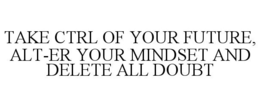 TAKE CTRL OF YOUR FUTURE, ALT-ER YOUR MINDSET AND DELETE ALL DOUBT trademark