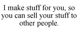 I MAKE STUFF FOR YOU, SO YOU CAN SELL YOUR STUFF TO OTHER PEOPLE. trademark