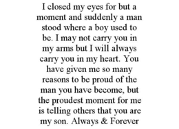 I CLOSED MY EYES FOR BUT A MOMENT AND SUDDENLY A MAN STOOD WHERE A BOY USED TO BE. I MAY NOT CARRY YOU IN MY ARMS BUT I WILL ALWAYS CARRY YOU IN MY HEART. YOU HAVE GIVEN ME SO MANY REASONS TO BE PROUD OF THE MAN YOU HAVE BECOME, BUT THE PROUDEST MOMENT FOR ME IS TELLING OTHERS THAT YOU ARE MY SON. ALWAYS & FOREVER trademark
