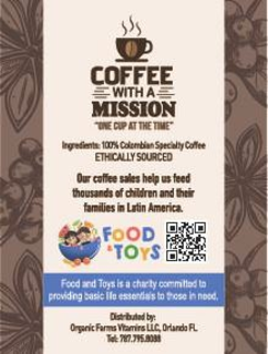 COFFEE WITH A MISSION "ONE CUP AT THE TIME" INGREDIENTS: 100% COLOMBIAN SPECIALTY COFFEE ETHICALLY SOURCED OUR COFFEE SALES HELP US FEED THOUSANDS OF CHILDREN AND THEIR FAMILIES IN LATIN AMERICA. FOOD & TOYS FOOD AND TOYS IS A CHARITY COMMITTED TO PROVIDING BASIC LIFE ESSENTIALS TO THOSE IN NEED. DISTRIBUTED BY: ORGANIC FARMS VITAMINS LLC, ORLANDO FL. TEL: 787.795.9033 trademark