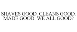 SHAVES GOOD. CLEANS GOOD. MADE GOOD. WE ALL GOOD? trademark