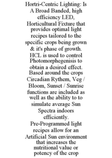 HORTRI-CENTRIC LIGHTING: IS A BROAD BANDED, HIGH EFFICIENCY LED, HORTICULTURAL FIXTURE THAT PROVIDES OPTIMAL LIGHT RECIPES TAILORED TO THE SPECIFIC CROPS BEING GROWN & IT'S PHASE OF GROWTH. HCL IS USED TO CONTROL PHOTOMORPHEGENISIS TO OBTAIN A DESIRED EFFECT. BASED AROUND THE CROPS CIRCADIAN RYTHEM, VEG / BLOOM, SUNSET / SUNRISE FUNCTIONS ARE INCLUDED AS WELL AS THE ABILITY TO TO SIMULATE AVERAGE SUN SPECTRA INDOORS EFFICIENTLY. PRE-PROGRAMMED LIGHT RECIPES ALLOW FOR AN ARTIFICIAL SUN ENVIRONMENT THAT INCREASES THE NUTRITIONAL VALUE OR POTENCY OF THE CROP trademark