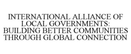 INTERNATIONAL ALLIANCE OF LOCAL GOVERNMENTS: BUILDING BETTER COMMUNITIES THROUGH GLOBAL CONNECTION trademark
