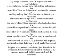 MY DESIGN CONSIST OF A 110 LB PROPANE TANK THAT'S CONVERTED INTO A WOOD/CHARCOAL BURNING STOVE WITH GRILLING AND SMOKING FOOD CAPABILITIES.THERE ARE 3 DOORS(LOWER VENT,MIDDLE CLEANOUT OR AUXILIARY,AND TOP FEED).THERE'S A HOLE CUT IN THE TOP TO ATTACH THE REMOVABLE STACK OR PIPE AS IT IS COMMONLY REFERRED TO.THERE ARE FOUR LEGS OF WHICH 2 HAVE REMOVABLE WHEELS ATTACHED,THERE IS A REMOVABLE TRANSPORT HANDLE,AND THEY ARE 3 REMOVABLE GRILL RACKS INSIDE.THEY ARE 4 REMOVABLE HOT BOX POSITIONED ON THE RACK THAT SITS ON TOP OF THE STOVE.THERE'S A HOT PLATE WRAPPED AROUND THE BOTTOM TO COOK ON AND A 1 1/2 GALLON TANK WITH A SPICKET POSITIONED ON BACK THAT'S USED TO WASH HANDS.THIS CONCEPT IS DESIGNED TO BE PORTABLE OR STATIONARY,JUST DEPENDS ON THE APPLICATION.IT IS ALSO AVAILABLE FOR RENT OR PURCHASE AS THE CUSTOMER ASSUMES ALL LIABILITY ASSOCIATED WITH THE CONDITIONS. trademark