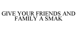 GIVE YOUR FRIENDS AND FAMILY A SMAK trademark