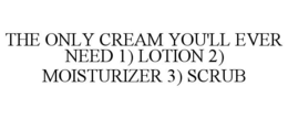 THE ONLY CREAM YOU'LL EVER NEED 1) LOTION 2) MOISTURIZER 3) SCRUB trademark