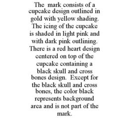 THE MARK CONSISTS OF A CUPCAKE DESIGN OUTLINED IN GOLD WITH YELLOW SHADING. THE ICING OF THE CUPCAKE IS SHADED IN LIGHT PINK AND WITH DARK PINK OUTLINING. THERE IS A RED HEART DESIGN CENTERED ON TOP OF THE CUPCAKE CONTAINING A BLACK SKULL AND CROSS BONES DESIGN. EXCEPT FOR THE BLACK SKULL AND CROSS BONES, THE COLOR BLACK REPRESENTS BACKGROUND AREA AND IS NOT PART OF THE MARK. trademark