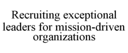 RECRUITING EXCEPTIONAL LEADERS FOR MISSION-DRIVEN ORGANIZATIONS trademark