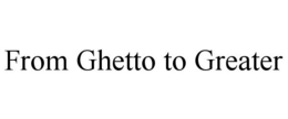 FROM GHETTO TO GREATER trademark