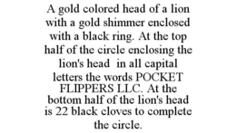 A GOLD COLORED HEAD OF A LION WITH A GOLD SHIMMER ENCLOSED WITH A BLACK RING. AT THE TOP HALF OF THE CIRCLE ENCLOSING THE LION'S HEAD IN ALL CAPITAL LETTERS THE WORDS POCKET FLIPPERS LLC. AT THE BOTTOM HALF OF THE LION'S HEAD IS 22 BLACK CLOVES TO COMPLETE THE CIRCLE. trademark