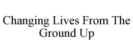 CHANGING LIVES FROM THE GROUND UP trademark