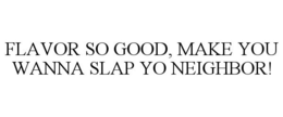 FLAVOR SO GOOD, MAKE YOU WANNA SLAP YO NEIGHBOR! trademark