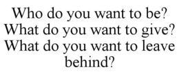 WHO DO YOU WANT TO BE? WHAT DO YOU WANT TO GIVE? WHAT DO YOU WANT TO LEAVE BEHIND? trademark