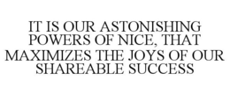 IT IS OUR ASTONISHING POWERS OF NICE, THAT MAXIMIZES THE JOYS OF OUR SHAREABLE SUCCESS trademark