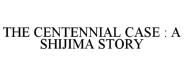 THE CENTENNIAL CASE : A SHIJIMA STORY trademark