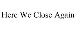 HERE WE CLOSE AGAIN trademark