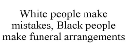 WHITE PEOPLE MAKE MISTAKES, BLACK PEOPLE MAKE FUNERAL ARRANGEMENTS trademark