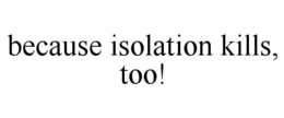 BECAUSE ISOLATION KILLS, TOO! trademark