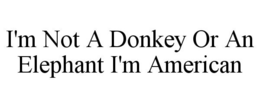 I'M NOT A DONKEY OR AN ELEPHANT I'M AMERICAN trademark