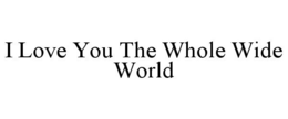 I LOVE YOU THE WHOLE WIDE WORLD trademark