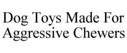 DOG TOYS MADE FOR AGGRESSIVE CHEWERS trademark