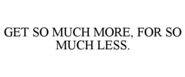 GET SO MUCH MORE, FOR SO MUCH LESS. trademark