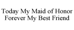 TODAY MY MAID OF HONOR FOREVER MY BEST FRIEND trademark