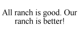 ALL RANCH IS GOOD. OUR RANCH IS BETTER! trademark