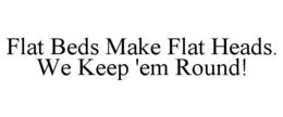 FLAT BEDS MAKE FLAT HEADS. WE KEEP 'EM ROUND! trademark