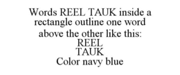WORDS REEL TAUK INSIDE A RECTANGLE OUTLINE ONE WORD ABOVE THE OTHER LIKE THIS: REEL TAUK COLOR NAVY BLUE trademark