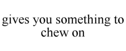 GIVES YOU SOMETHING TO CHEW ON trademark