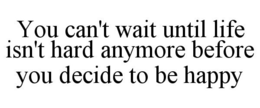 YOU CAN'T WAIT UNTIL LIFE ISN'T HARD ANYMORE BEFORE YOU DECIDE TO BE HAPPY trademark