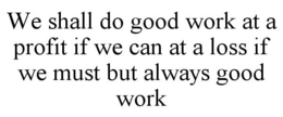 WE SHALL DO GOOD WORK AT A PROFIT IF WE CAN AT A LOSS IF WE MUST BUT ALWAYS GOOD WORK trademark