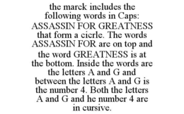 THE MARCK INCLUDES THE FOLLOWING WORDS IN CAPS: ASSASSIN FOR GREATNESS THAT FORM A CICRLE. THE WORDS ASSASSIN FOR ARE ON TOP AND THE WORD GREATNESS IS AT THE BOTTOM. INSIDE THE WORDS ARE THE LETTERS A AND G AND BETWEEN THE LETTERS A AND G IS THE NUMBER 4. BOTH THE LETTERS A AND G AND HE NUMBER 4 ARE IN CURSIVE. trademark