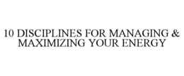 10 DISCIPLINES FOR MANAGING & MAXIMIZING YOUR ENERGY trademark