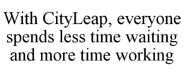 WITH CITYLEAP, EVERYONE SPENDS LESS TIME WAITING AND MORE TIME WORKING trademark