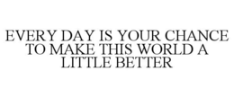 EVERY DAY IS YOUR CHANCE TO MAKE THIS WORLD A LITTLE BETTER trademark